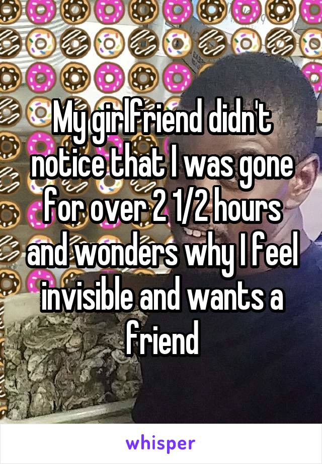 My girlfriend didn't notice that I was gone for over 2 1/2 hours and wonders why I feel invisible and wants a friend