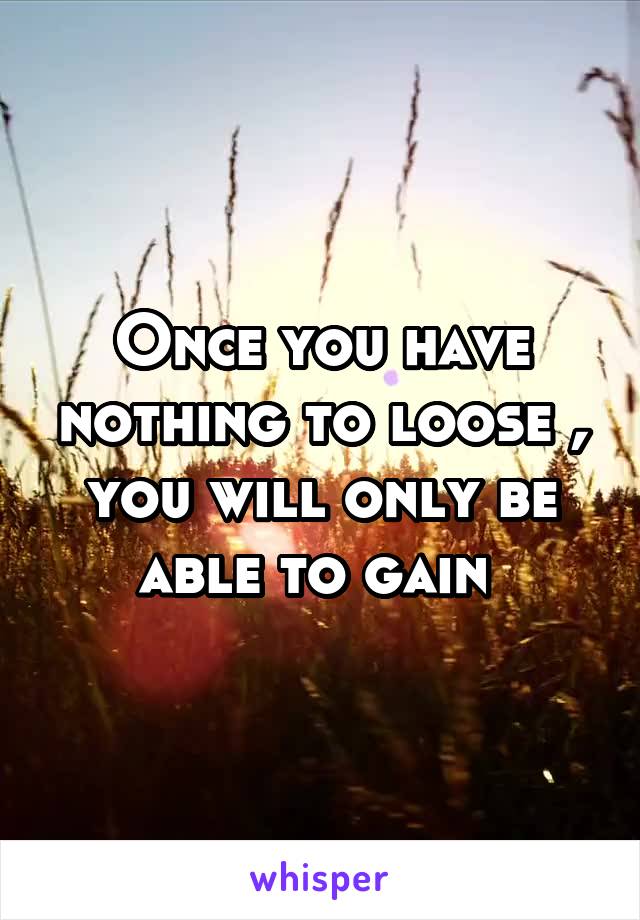 Once you have nothing to loose , you will only be able to gain 