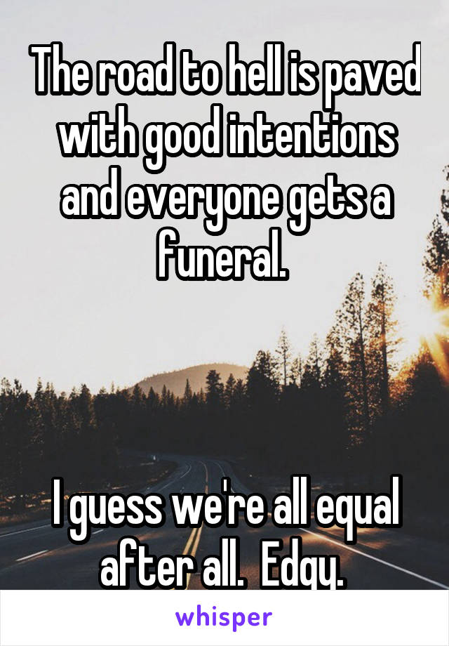 The road to hell is paved with good intentions and everyone gets a funeral. 



I guess we're all equal after all.  Edgy. 