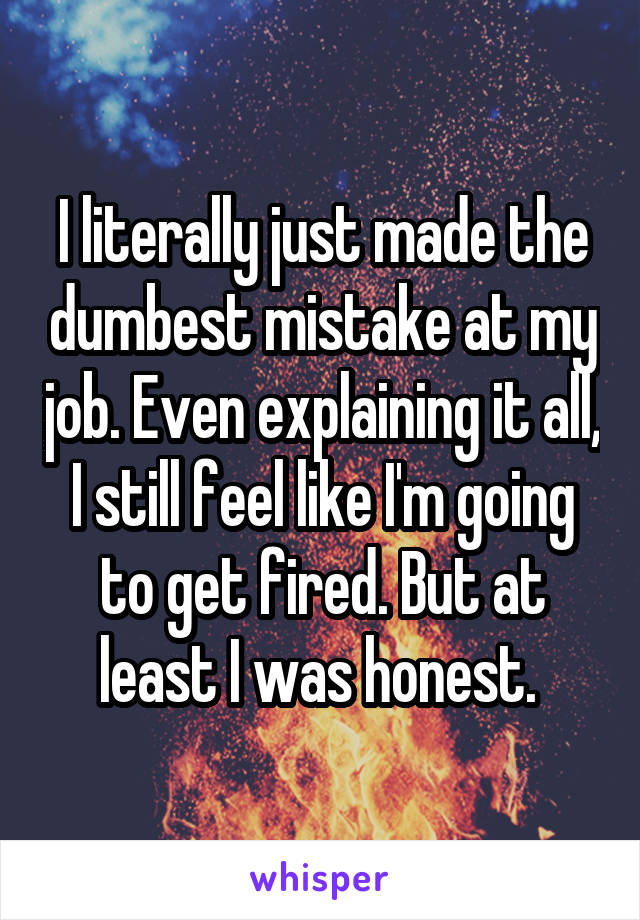 I literally just made the dumbest mistake at my job. Even explaining it all, I still feel like I'm going to get fired. But at least I was honest. 
