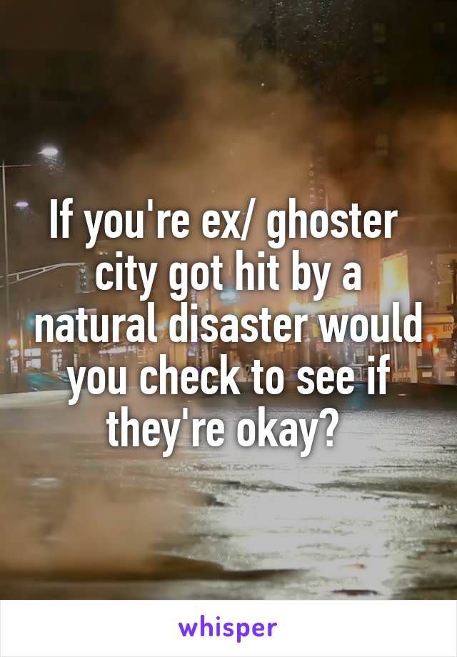 If you're ex/ ghoster  city got hit by a natural disaster would you check to see if they're okay? 