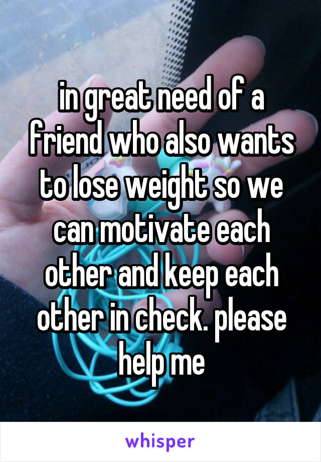 in great need of a friend who also wants to lose weight so we can motivate each other and keep each other in check. please help me