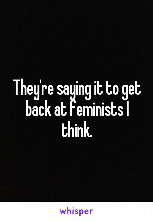 They're saying it to get back at feminists I think.