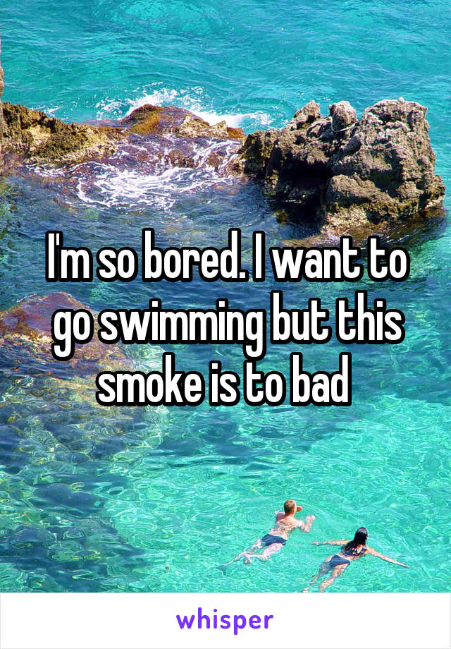 I'm so bored. I want to go swimming but this smoke is to bad 