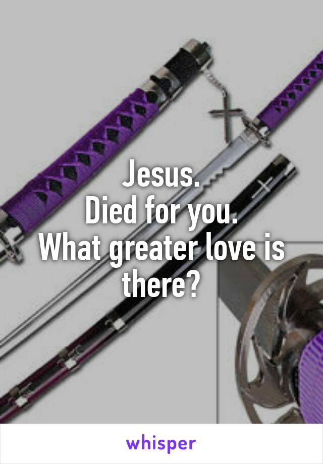 Jesus.
Died for you.
What greater love is there?