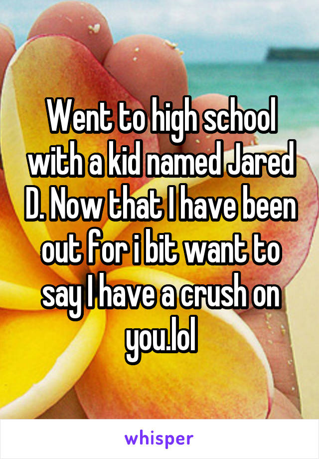 Went to high school with a kid named Jared D. Now that I have been out for i bit want to say I have a crush on you.lol