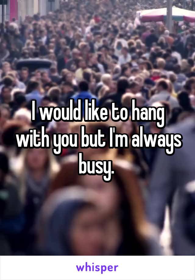 I would like to hang with you but I'm always busy. 