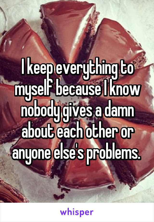 I keep everything to myself because I know nobody gives a damn about each other or anyone else's problems. 