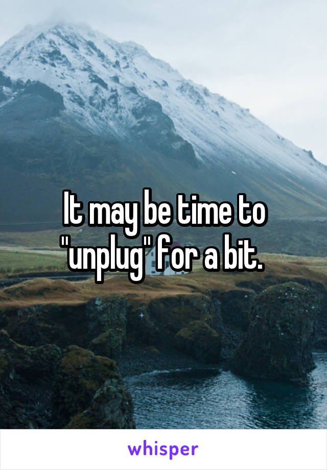 It may be time to "unplug" for a bit. 
