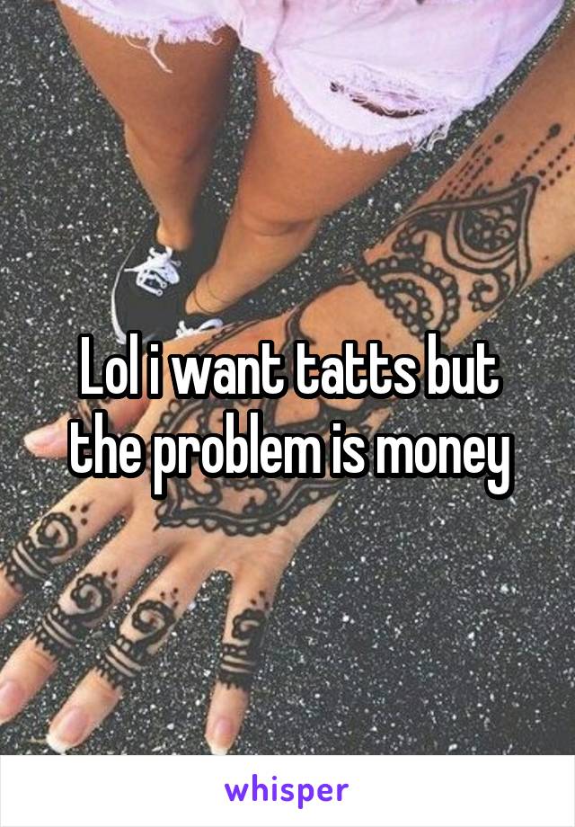 Lol i want tatts but the problem is money