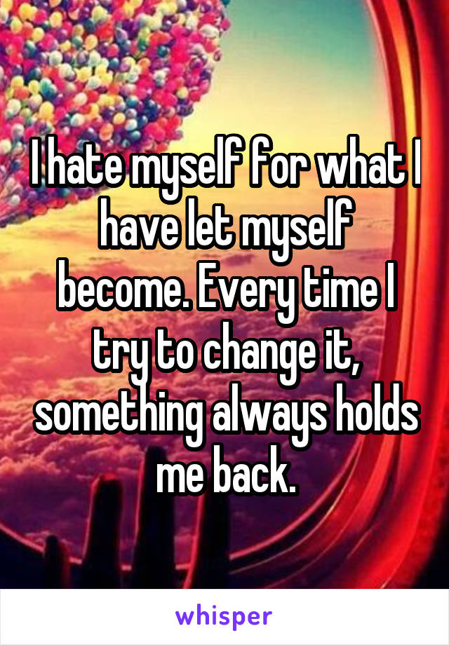 I hate myself for what I have let myself become. Every time I try to change it, something always holds me back.