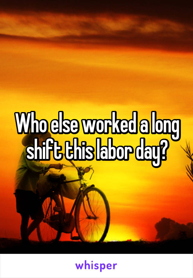 Who else worked a long shift this labor day?