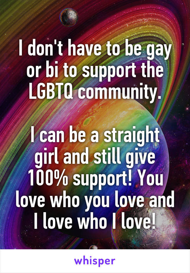I don't have to be gay or bi to support the LGBTQ community.

I can be a straight girl and still give 100% support! You love who you love and I love who I love!