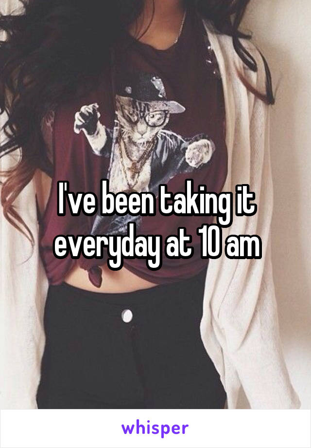 I've been taking it everyday at 10 am