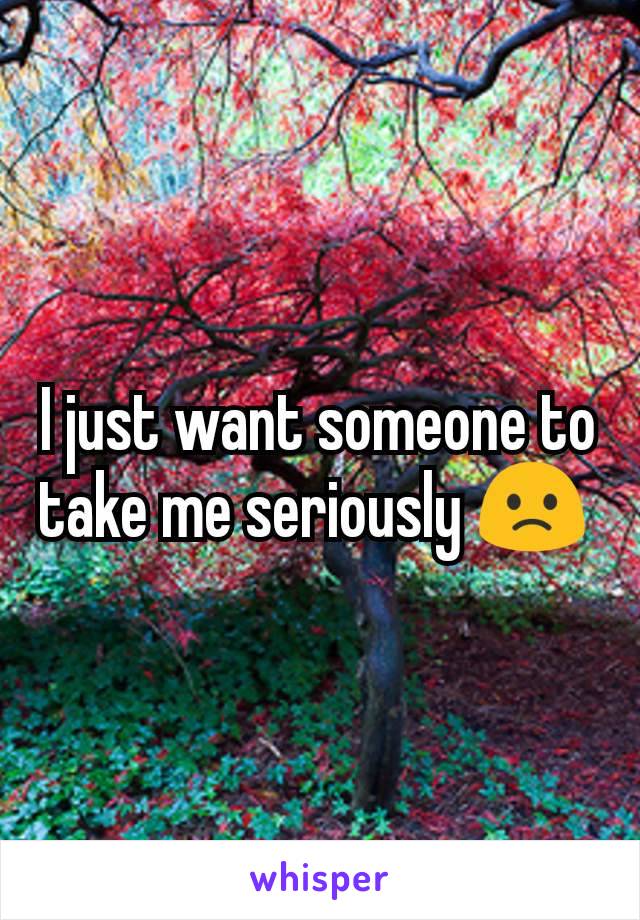 I just want someone to take me seriously 🙁 