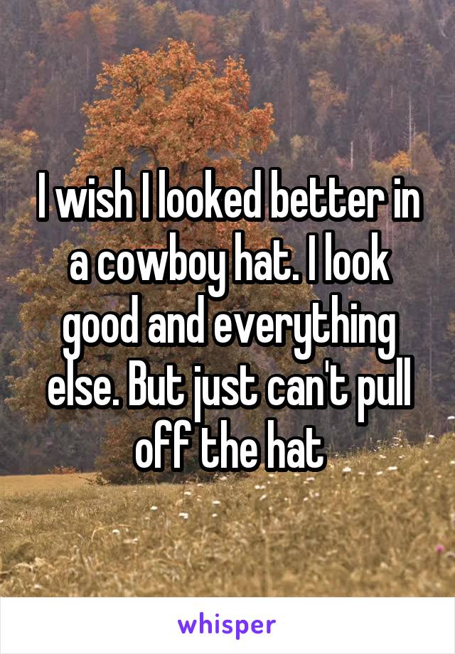 I wish I looked better in a cowboy hat. I look good and everything else. But just can't pull off the hat