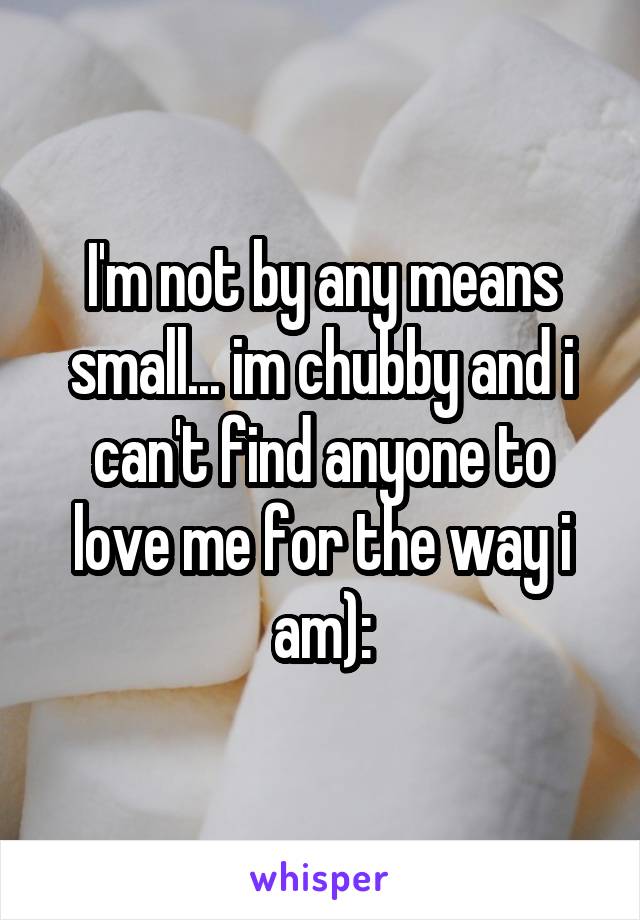 I'm not by any means small... im chubby and i can't find anyone to love me for the way i am):