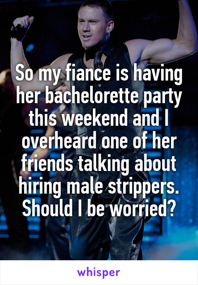 So my fiance is having her bachelorette party this weekend and I overheard one of her friends talking about hiring male strippers. Should I be worried?