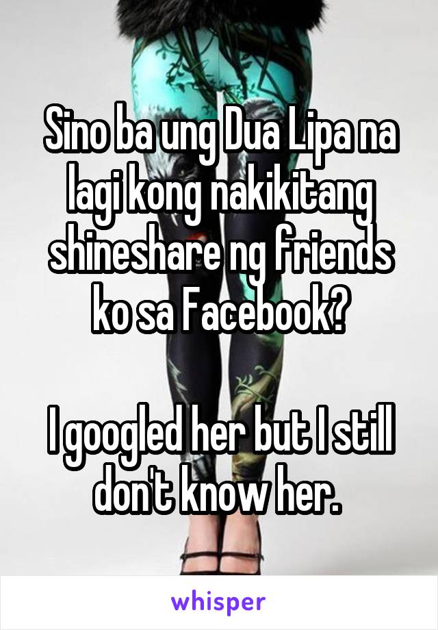 Sino ba ung Dua Lipa na lagi kong nakikitang shineshare ng friends ko sa Facebook?

I googled her but I still don't know her. 