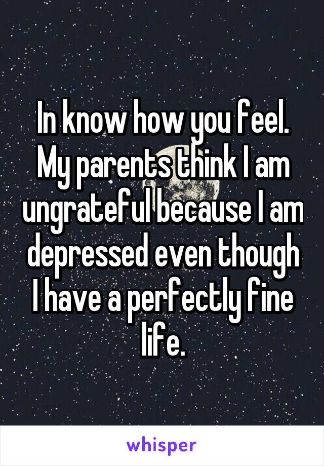In know how you feel. My parents think I am ungrateful because I am depressed even though I have a perfectly fine life.
