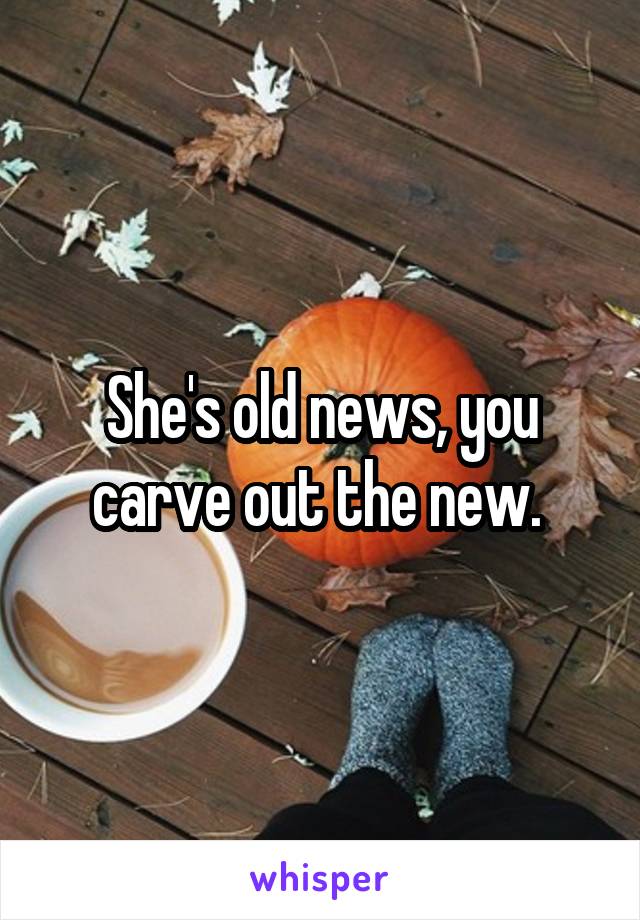She's old news, you carve out the new. 