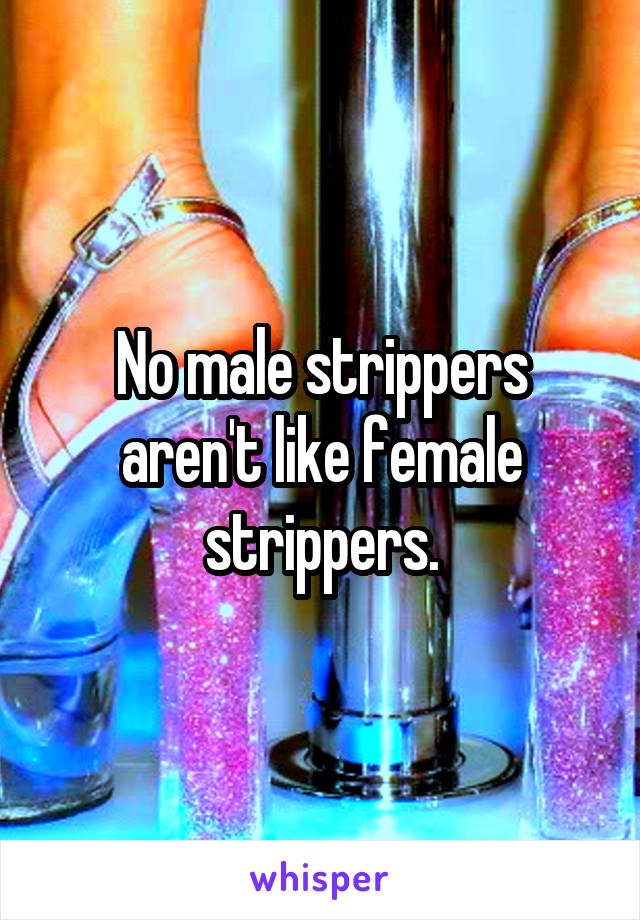 No male strippers aren't like female strippers.