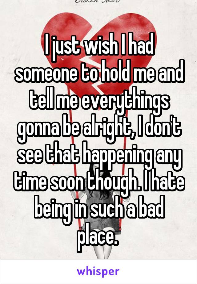 I just wish I had someone to hold me and tell me everythings gonna be alright, I don't see that happening any time soon though. I hate being in such a bad place. 