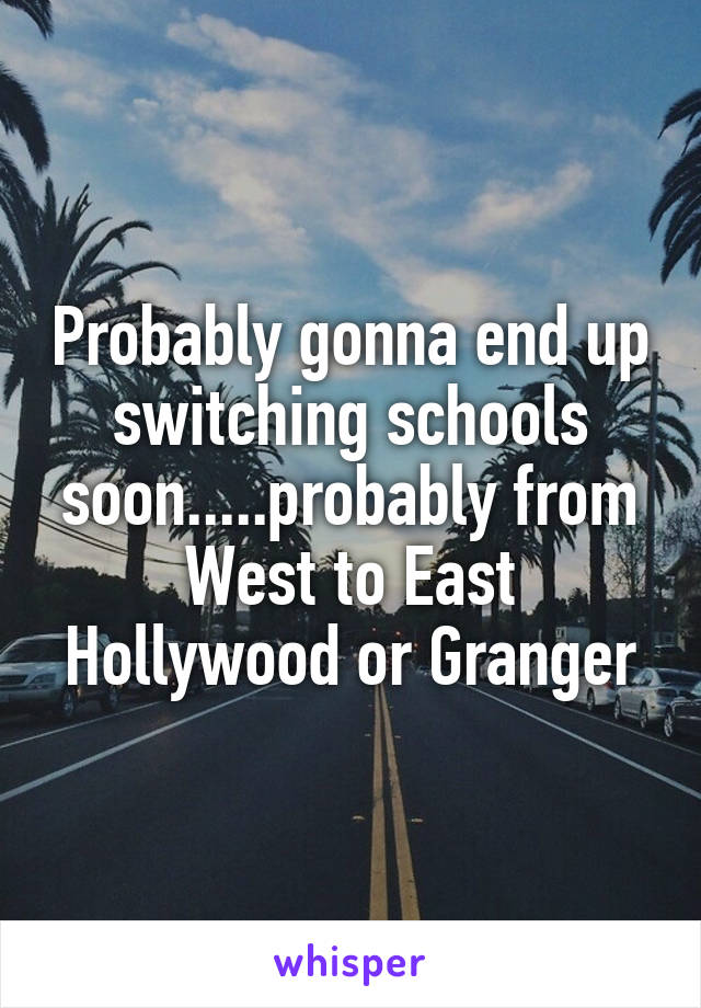 Probably gonna end up switching schools soon.....probably from West to East Hollywood or Granger