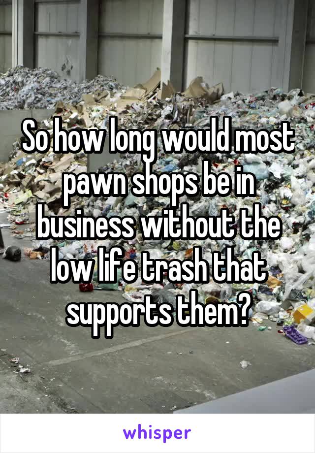 So how long would most pawn shops be in business without the low life trash that supports them?