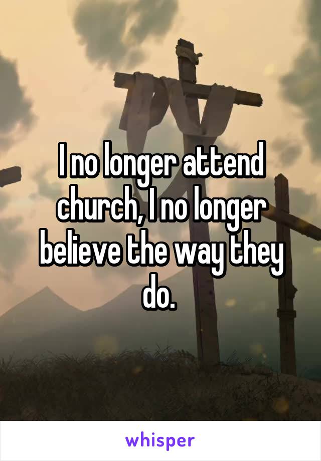 I no longer attend church, I no longer believe the way they do. 