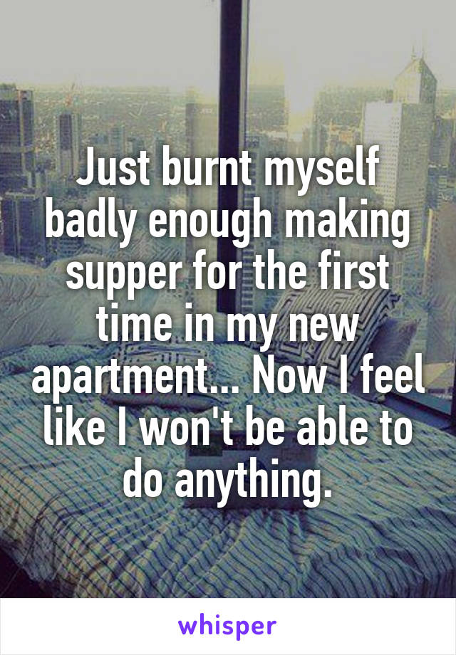 Just burnt myself badly enough making supper for the first time in my new apartment... Now I feel like I won't be able to do anything.