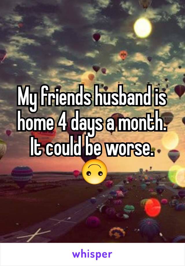 My friends husband is home 4 days a month. It could be worse.
 🙃