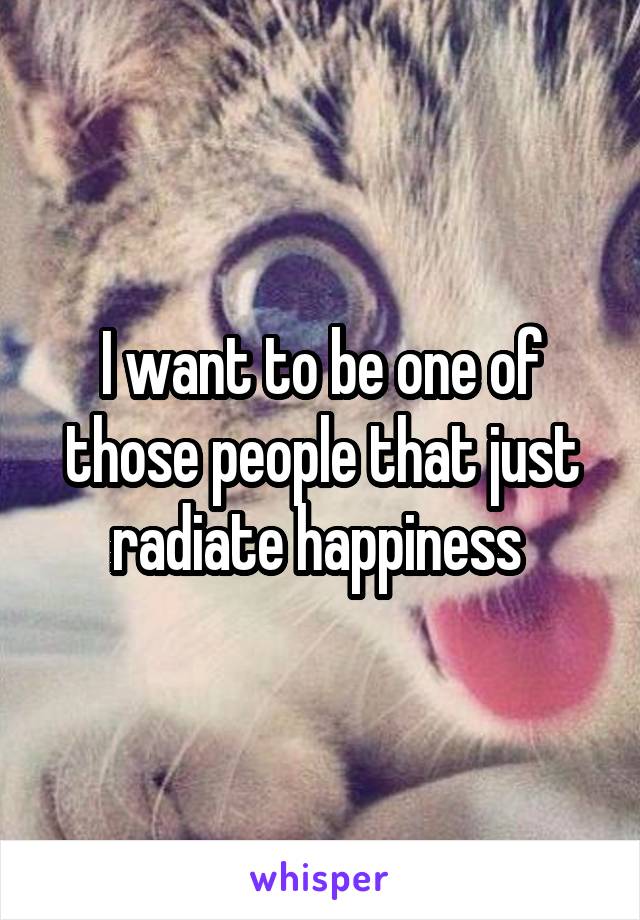 I want to be one of those people that just radiate happiness 