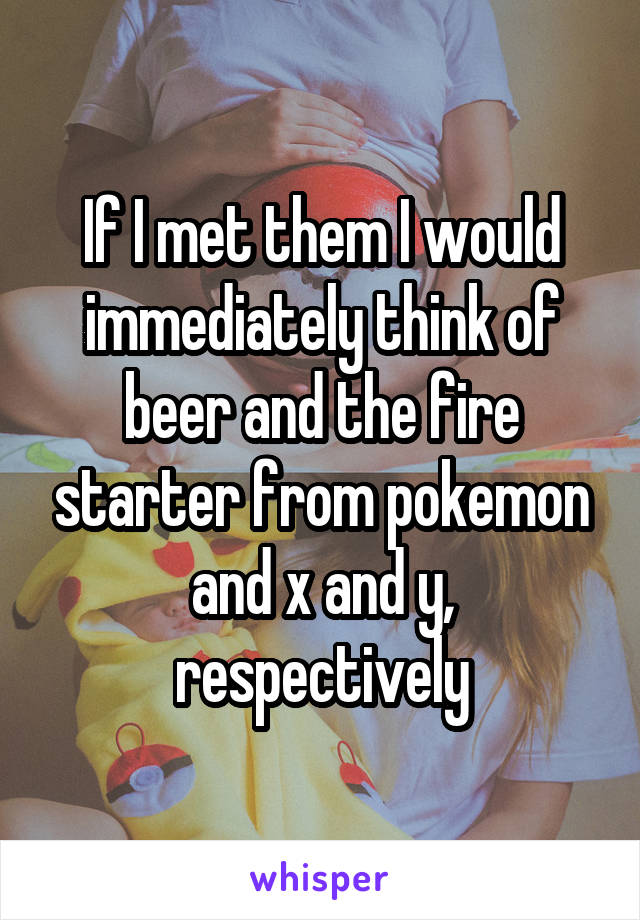 If I met them I would immediately think of beer and the fire starter from pokemon and x and y, respectively