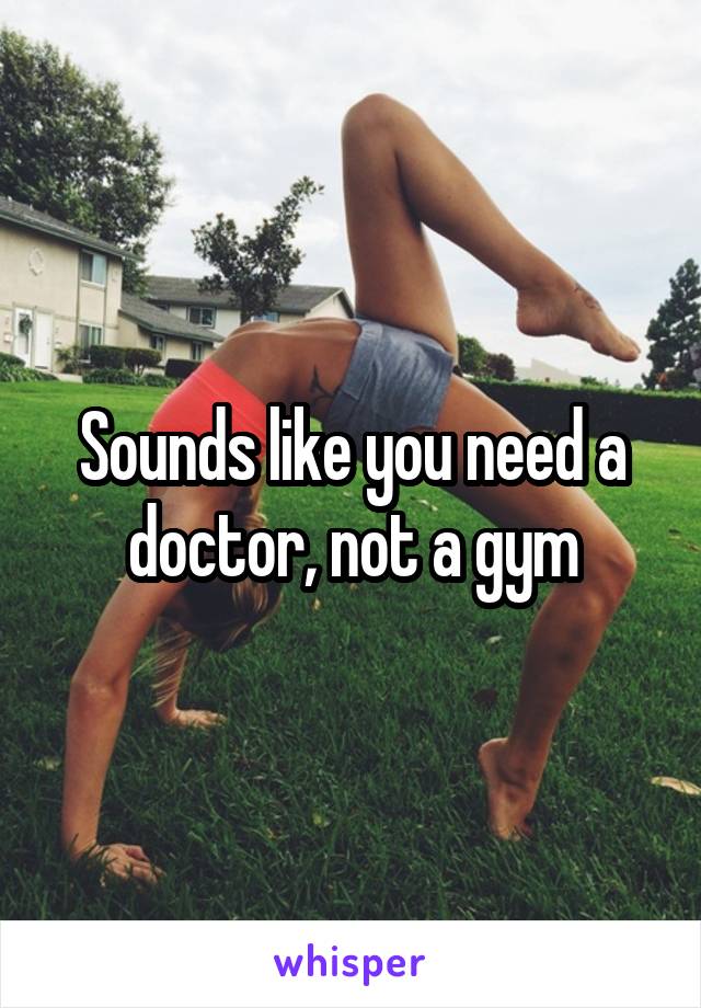 Sounds like you need a doctor, not a gym