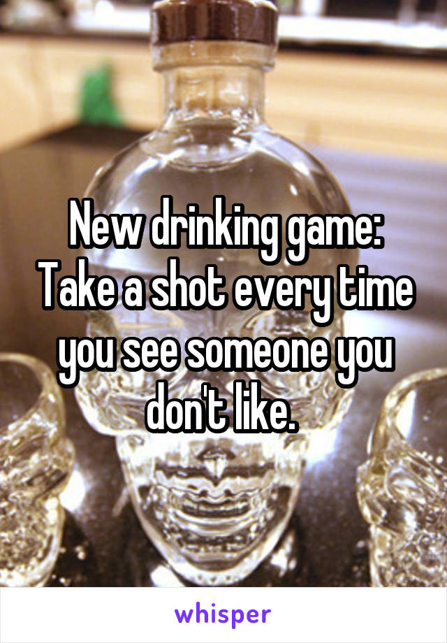 New drinking game: Take a shot every time you see someone you don't like. 