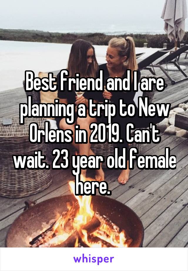 Best friend and I are planning a trip to New Orlens in 2019. Can't wait. 23 year old female here. 
