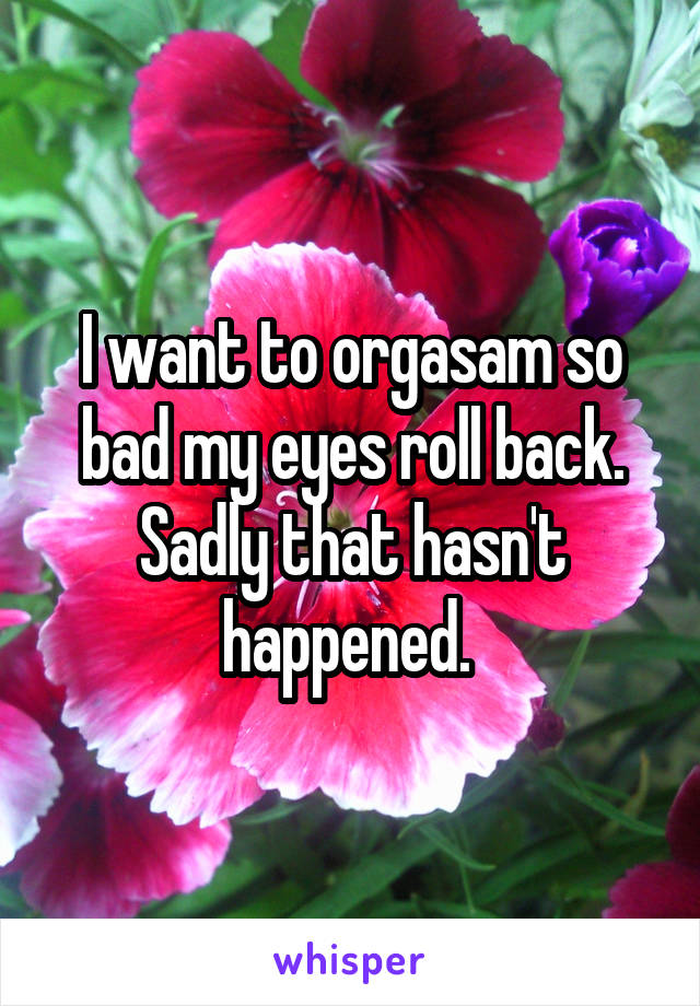 I want to orgasam so bad my eyes roll back. Sadly that hasn't happened. 