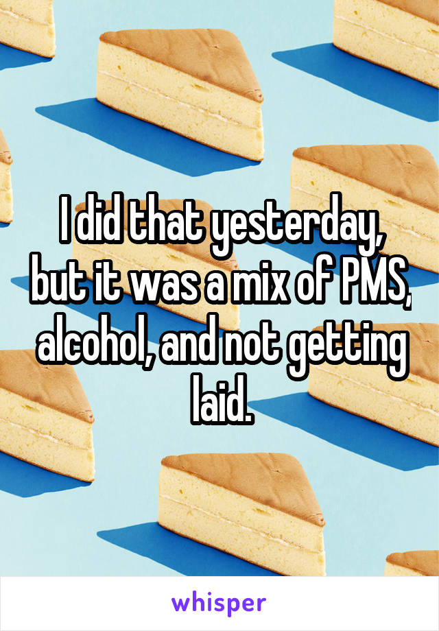 I did that yesterday, but it was a mix of PMS, alcohol, and not getting laid.