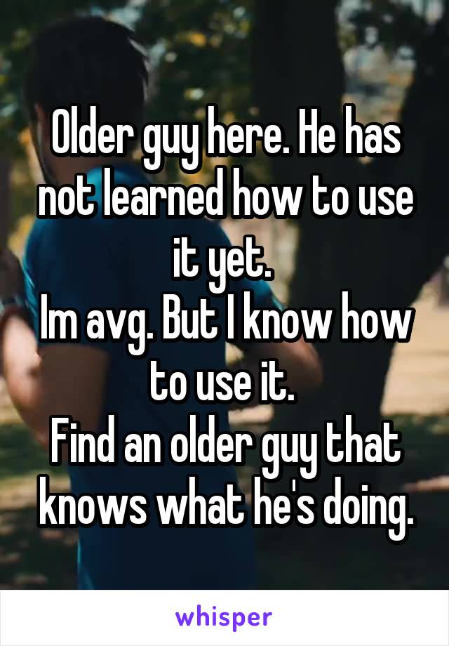 Older guy here. He has not learned how to use it yet. 
Im avg. But I know how to use it. 
Find an older guy that knows what he's doing.