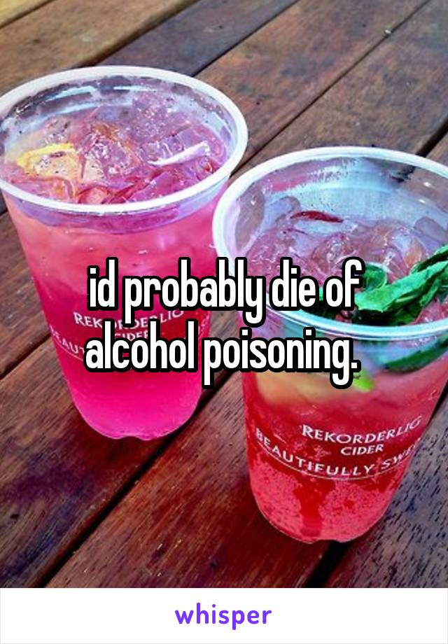 id probably die of alcohol poisoning. 