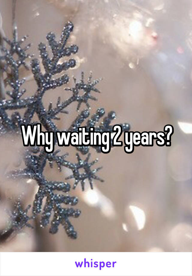 Why waiting 2 years?