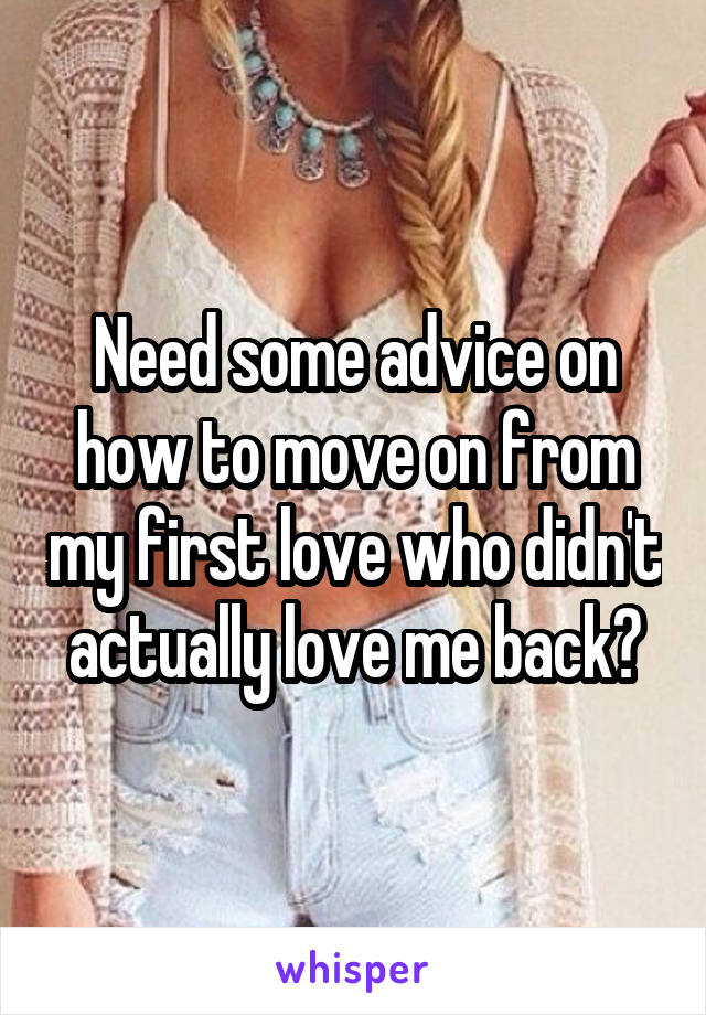 Need some advice on how to move on from my first love who didn't actually love me back?