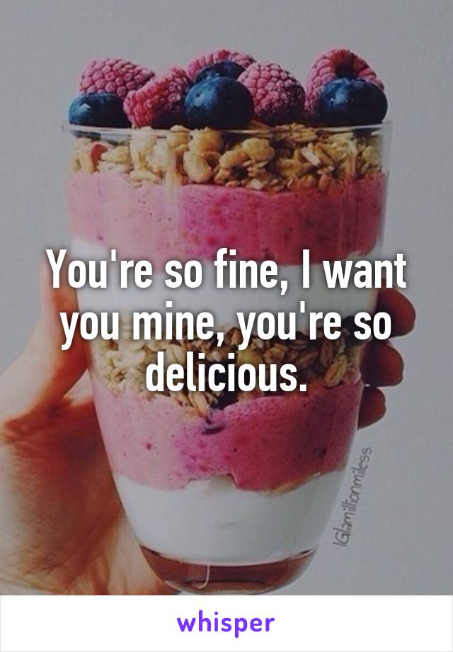 You're so fine, I want you mine, you're so delicious.