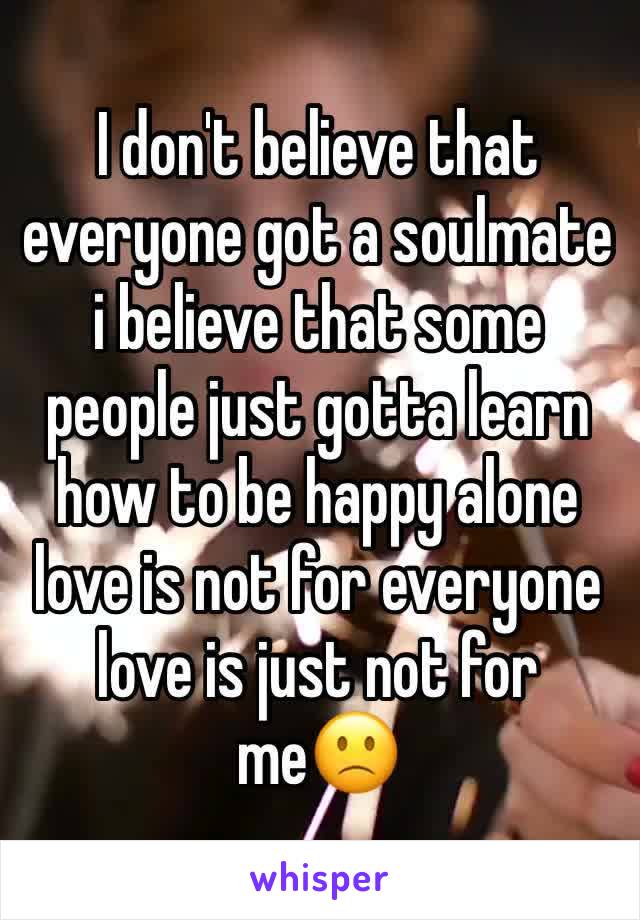I don't believe that everyone got a soulmate i believe that some people just gotta learn how to be happy alone love is not for everyone love is just not for me🙁 
