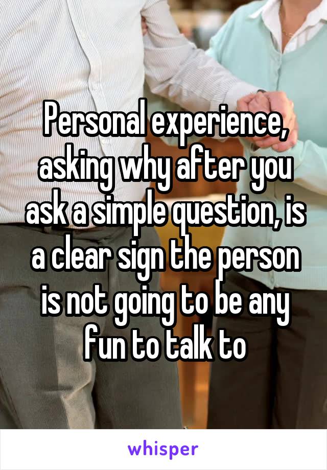 Personal experience, asking why after you ask a simple question, is a clear sign the person is not going to be any fun to talk to