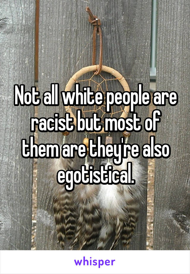 Not all white people are racist but most of them are they're also egotistical.