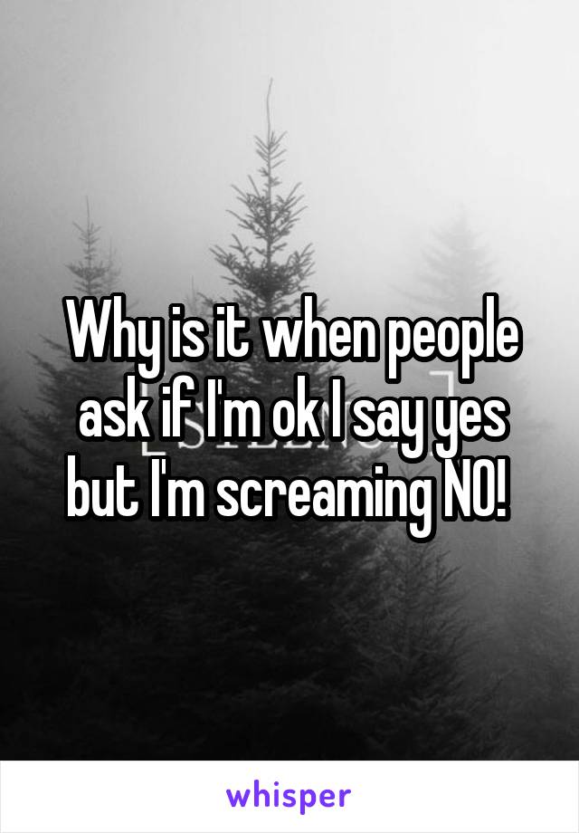 Why is it when people ask if I'm ok I say yes but I'm screaming NO! 