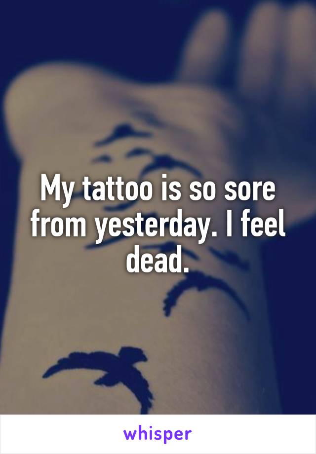 My tattoo is so sore from yesterday. I feel dead.
