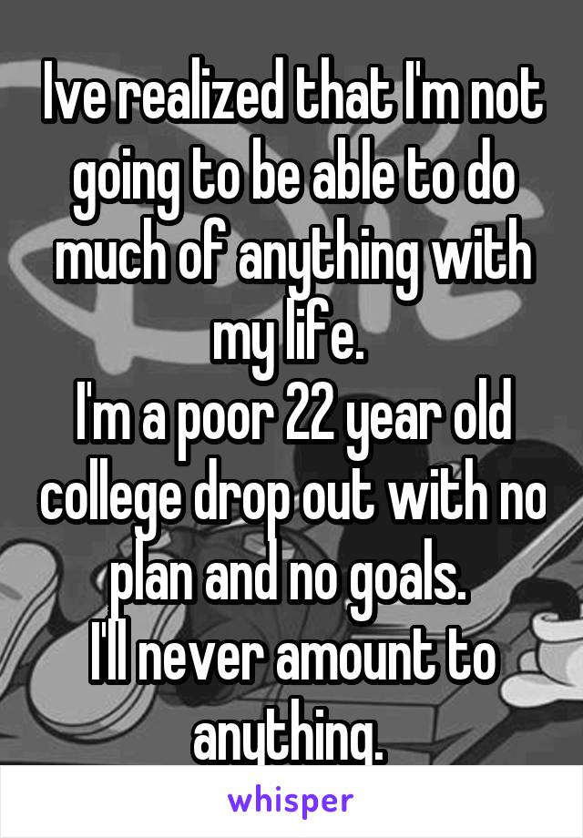 Ive realized that I'm not going to be able to do much of anything with my life. 
I'm a poor 22 year old college drop out with no plan and no goals. 
I'll never amount to anything. 